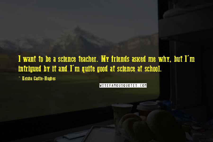 Keisha Castle-Hughes Quotes: I want to be a science teacher. My friends asked me why, but I'm intrigued by it and I'm quite good at science at school.