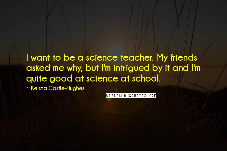 Keisha Castle-Hughes Quotes: I want to be a science teacher. My friends asked me why, but I'm intrigued by it and I'm quite good at science at school.