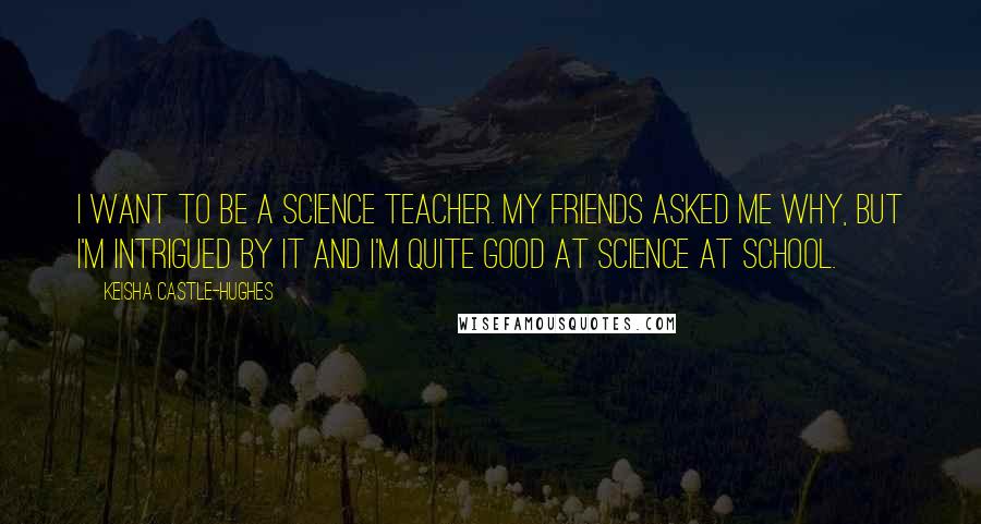 Keisha Castle-Hughes Quotes: I want to be a science teacher. My friends asked me why, but I'm intrigued by it and I'm quite good at science at school.