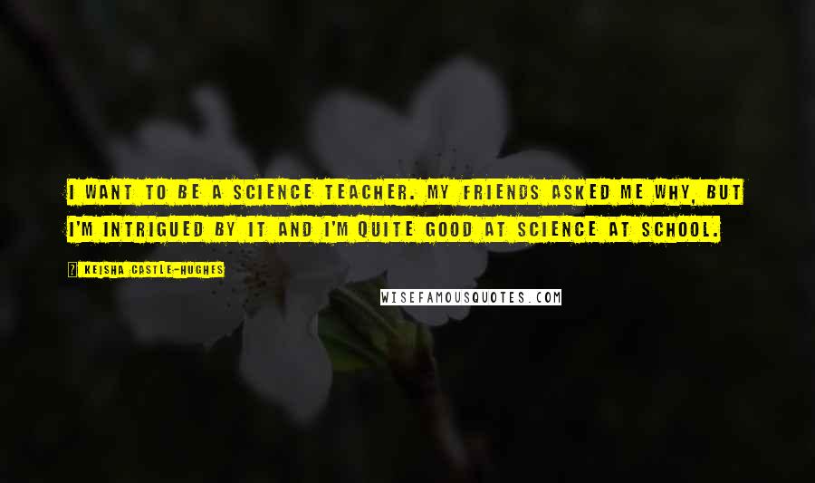 Keisha Castle-Hughes Quotes: I want to be a science teacher. My friends asked me why, but I'm intrigued by it and I'm quite good at science at school.