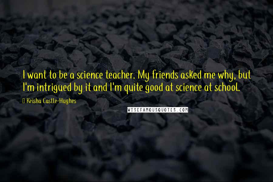 Keisha Castle-Hughes Quotes: I want to be a science teacher. My friends asked me why, but I'm intrigued by it and I'm quite good at science at school.