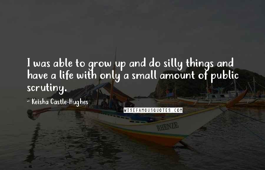 Keisha Castle-Hughes Quotes: I was able to grow up and do silly things and have a life with only a small amount of public scrutiny.