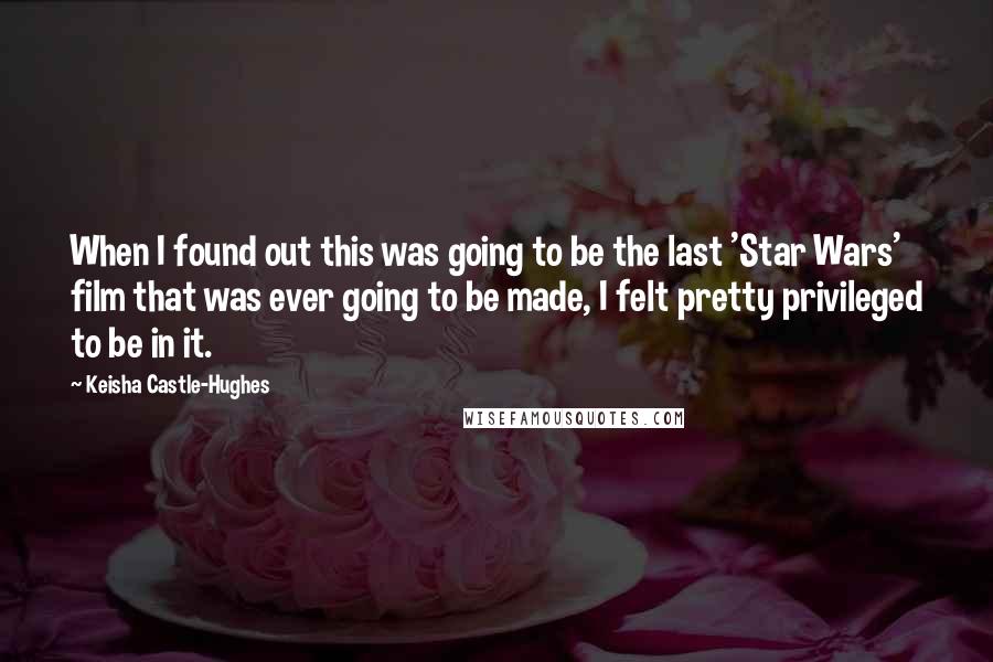 Keisha Castle-Hughes Quotes: When I found out this was going to be the last 'Star Wars' film that was ever going to be made, I felt pretty privileged to be in it.