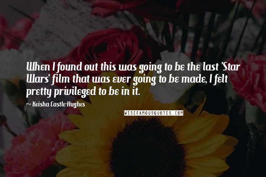 Keisha Castle-Hughes Quotes: When I found out this was going to be the last 'Star Wars' film that was ever going to be made, I felt pretty privileged to be in it.