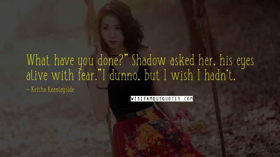 Keisha Keenleyside Quotes: What have you done?" Shadow asked her, his eyes alive with fear."I dunno, but I wish I hadn't.