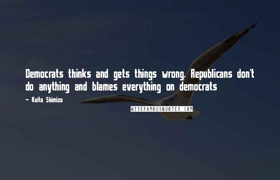 Keita Shimizu Quotes: Democrats thinks and gets things wrong. Republicans don't do anything and blames everything on democrats