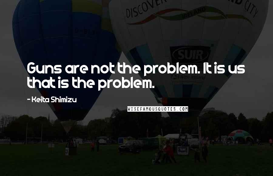 Keita Shimizu Quotes: Guns are not the problem. It is us that is the problem.