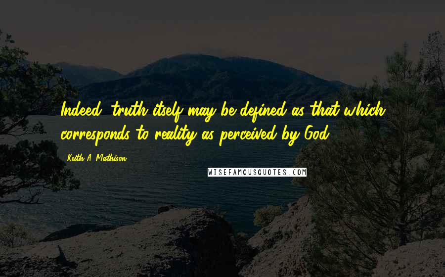 Keith A. Mathison Quotes: Indeed, truth itself may be defined as that which corresponds to reality as perceived by God.