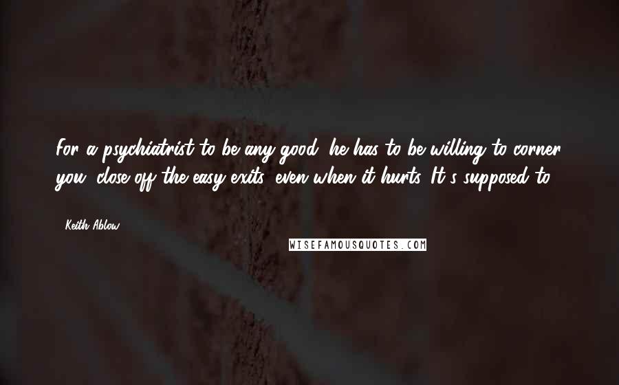 Keith Ablow Quotes: For a psychiatrist to be any good, he has to be willing to corner you, close off the easy exits, even when it hurts. It's supposed to. (46)