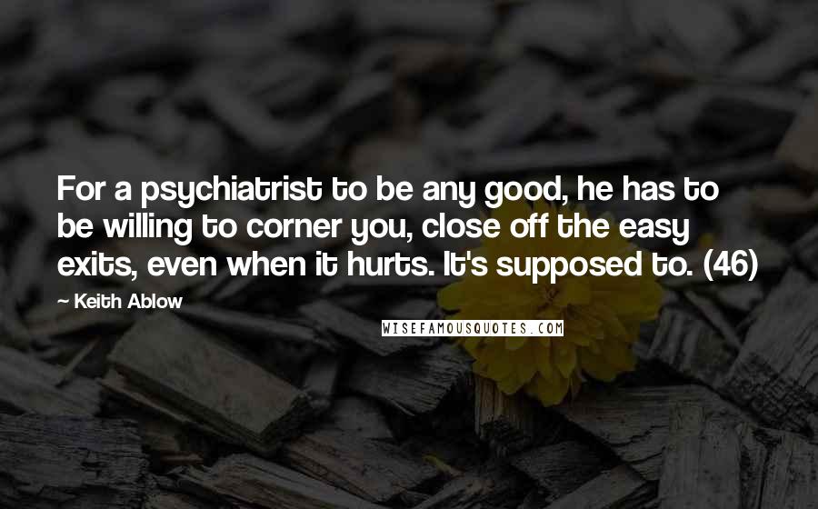 Keith Ablow Quotes: For a psychiatrist to be any good, he has to be willing to corner you, close off the easy exits, even when it hurts. It's supposed to. (46)