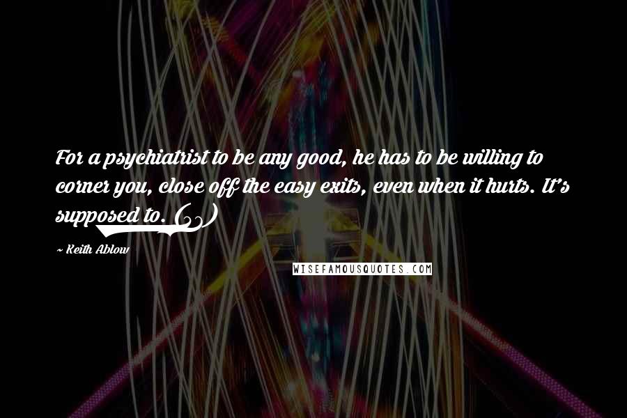 Keith Ablow Quotes: For a psychiatrist to be any good, he has to be willing to corner you, close off the easy exits, even when it hurts. It's supposed to. (46)