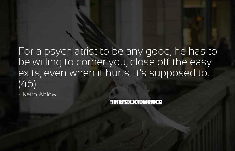 Keith Ablow Quotes: For a psychiatrist to be any good, he has to be willing to corner you, close off the easy exits, even when it hurts. It's supposed to. (46)