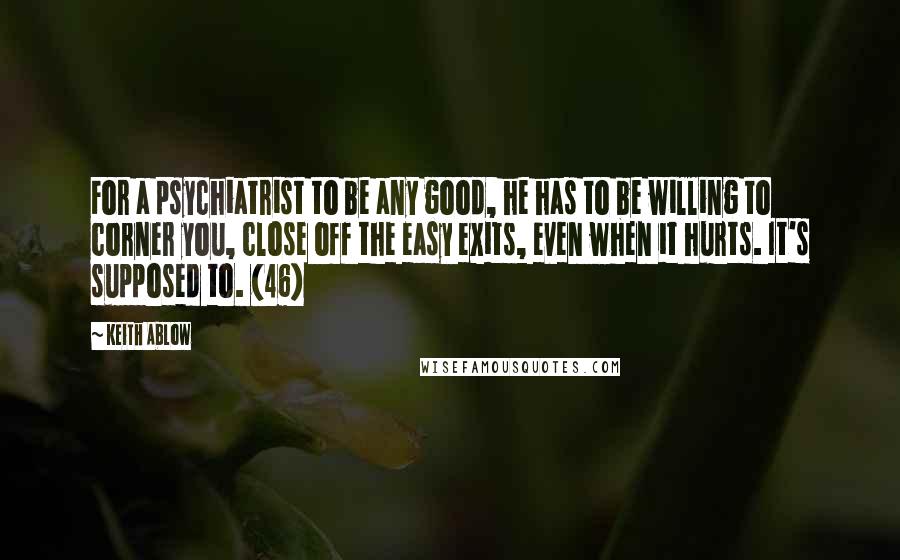 Keith Ablow Quotes: For a psychiatrist to be any good, he has to be willing to corner you, close off the easy exits, even when it hurts. It's supposed to. (46)