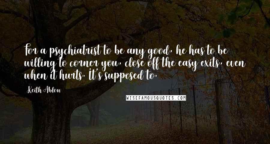 Keith Ablow Quotes: For a psychiatrist to be any good, he has to be willing to corner you, close off the easy exits, even when it hurts. It's supposed to. (46)