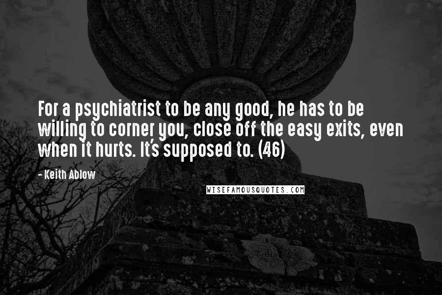 Keith Ablow Quotes: For a psychiatrist to be any good, he has to be willing to corner you, close off the easy exits, even when it hurts. It's supposed to. (46)