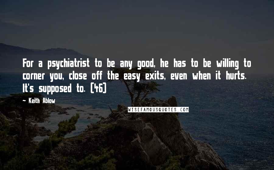 Keith Ablow Quotes: For a psychiatrist to be any good, he has to be willing to corner you, close off the easy exits, even when it hurts. It's supposed to. (46)