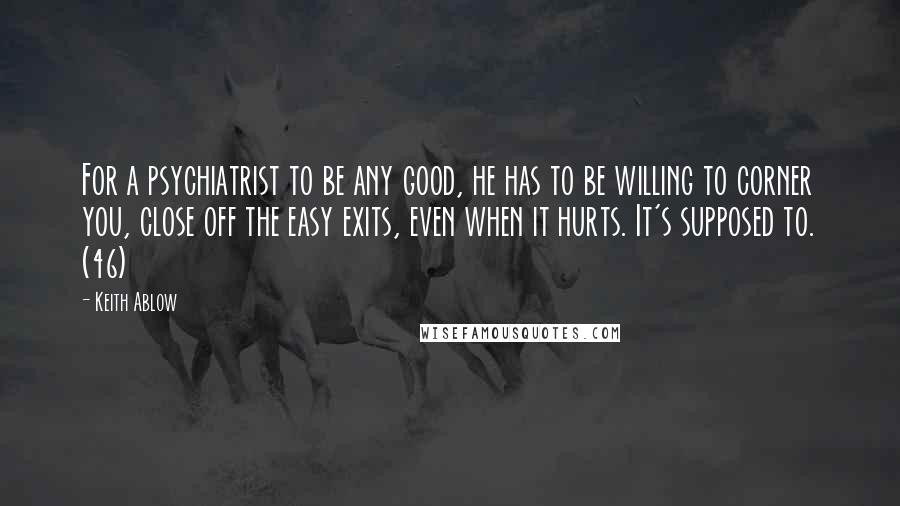Keith Ablow Quotes: For a psychiatrist to be any good, he has to be willing to corner you, close off the easy exits, even when it hurts. It's supposed to. (46)