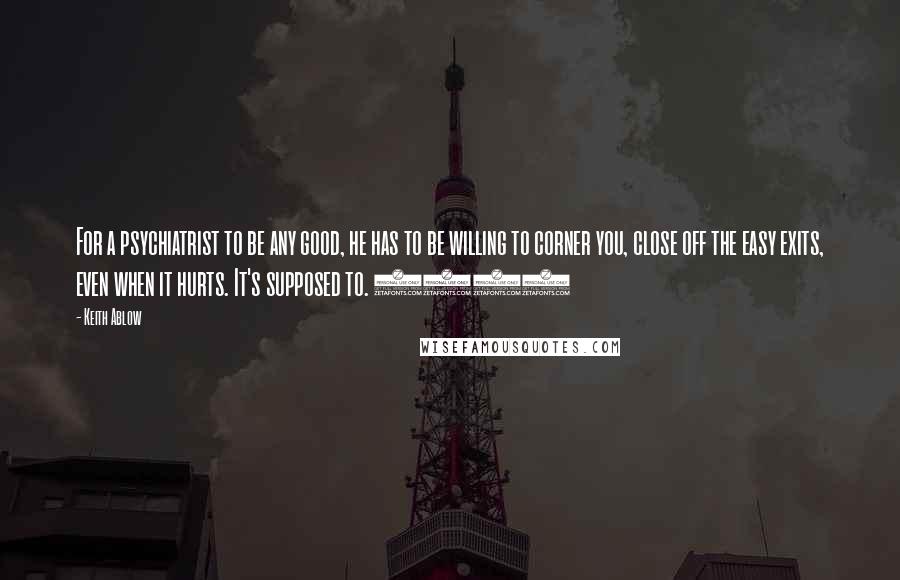Keith Ablow Quotes: For a psychiatrist to be any good, he has to be willing to corner you, close off the easy exits, even when it hurts. It's supposed to. (46)