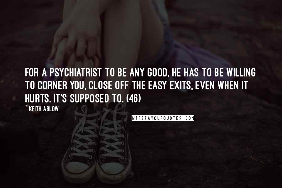 Keith Ablow Quotes: For a psychiatrist to be any good, he has to be willing to corner you, close off the easy exits, even when it hurts. It's supposed to. (46)