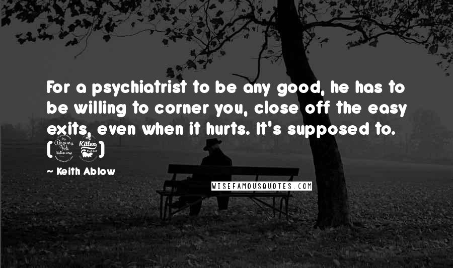 Keith Ablow Quotes: For a psychiatrist to be any good, he has to be willing to corner you, close off the easy exits, even when it hurts. It's supposed to. (46)