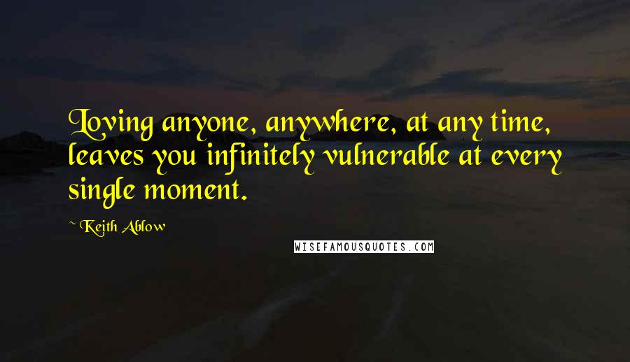 Keith Ablow Quotes: Loving anyone, anywhere, at any time, leaves you infinitely vulnerable at every single moment.