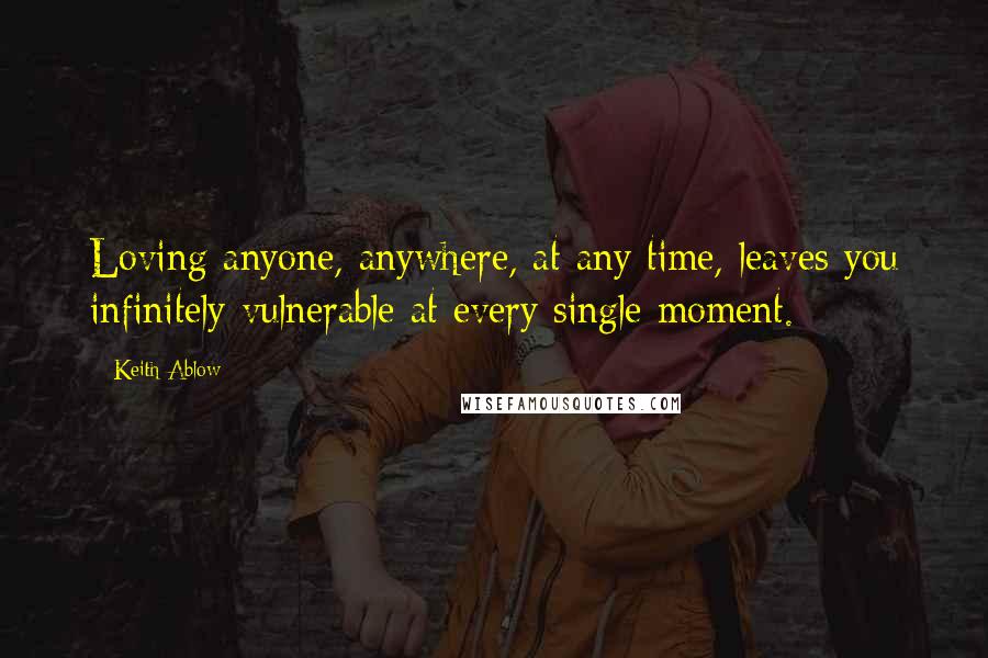 Keith Ablow Quotes: Loving anyone, anywhere, at any time, leaves you infinitely vulnerable at every single moment.