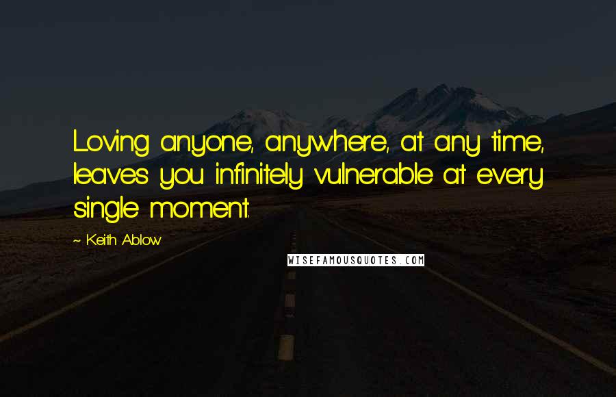Keith Ablow Quotes: Loving anyone, anywhere, at any time, leaves you infinitely vulnerable at every single moment.