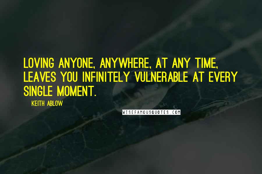 Keith Ablow Quotes: Loving anyone, anywhere, at any time, leaves you infinitely vulnerable at every single moment.