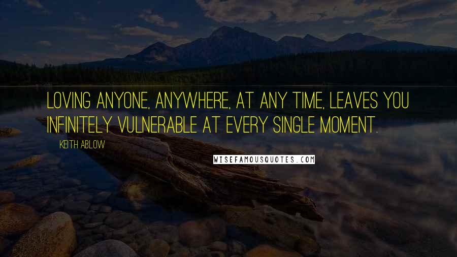 Keith Ablow Quotes: Loving anyone, anywhere, at any time, leaves you infinitely vulnerable at every single moment.