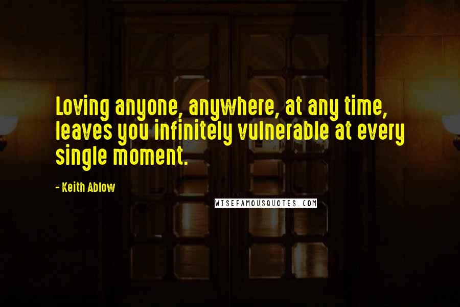Keith Ablow Quotes: Loving anyone, anywhere, at any time, leaves you infinitely vulnerable at every single moment.