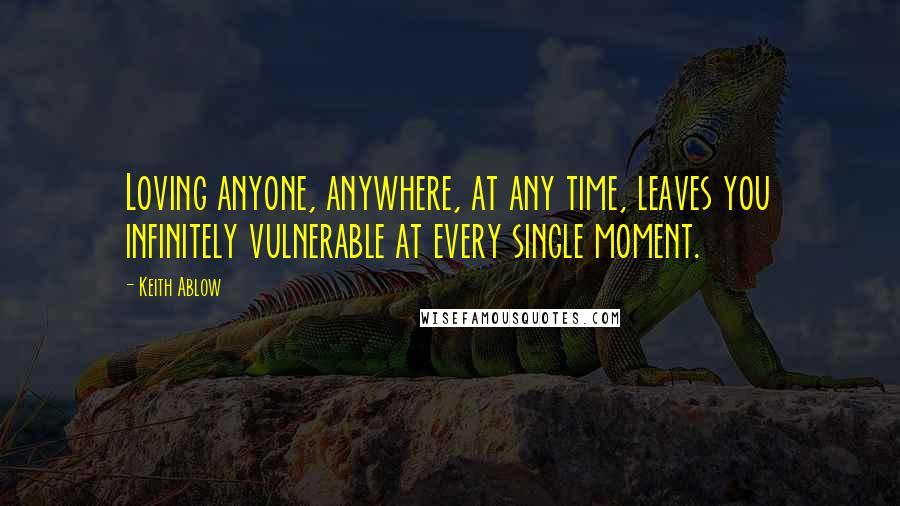 Keith Ablow Quotes: Loving anyone, anywhere, at any time, leaves you infinitely vulnerable at every single moment.
