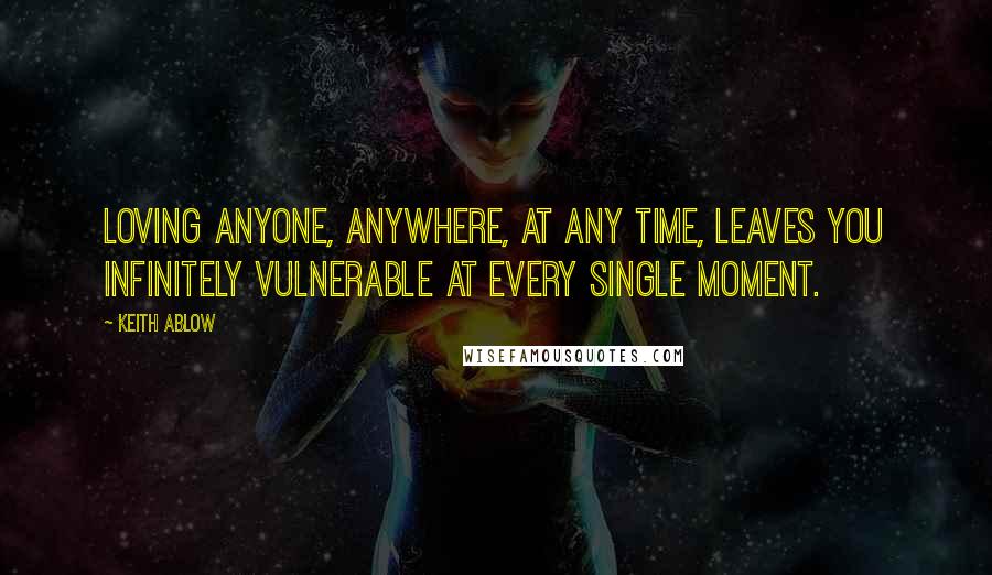 Keith Ablow Quotes: Loving anyone, anywhere, at any time, leaves you infinitely vulnerable at every single moment.