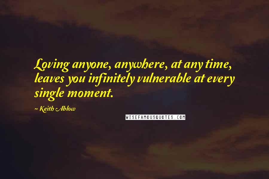 Keith Ablow Quotes: Loving anyone, anywhere, at any time, leaves you infinitely vulnerable at every single moment.