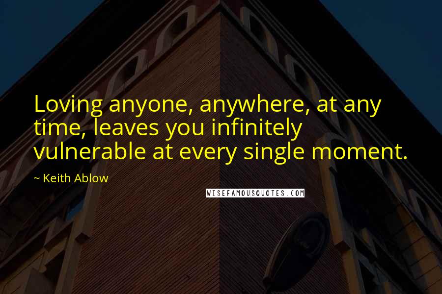 Keith Ablow Quotes: Loving anyone, anywhere, at any time, leaves you infinitely vulnerable at every single moment.