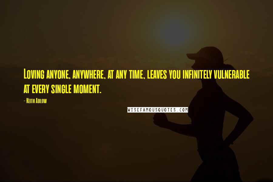 Keith Ablow Quotes: Loving anyone, anywhere, at any time, leaves you infinitely vulnerable at every single moment.