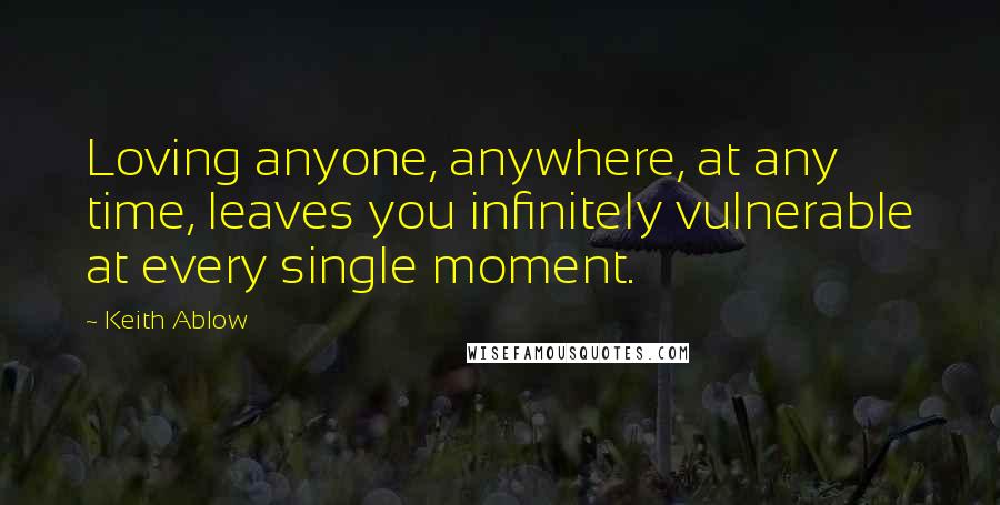 Keith Ablow Quotes: Loving anyone, anywhere, at any time, leaves you infinitely vulnerable at every single moment.