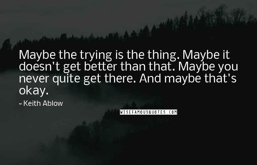 Keith Ablow Quotes: Maybe the trying is the thing. Maybe it doesn't get better than that. Maybe you never quite get there. And maybe that's okay.