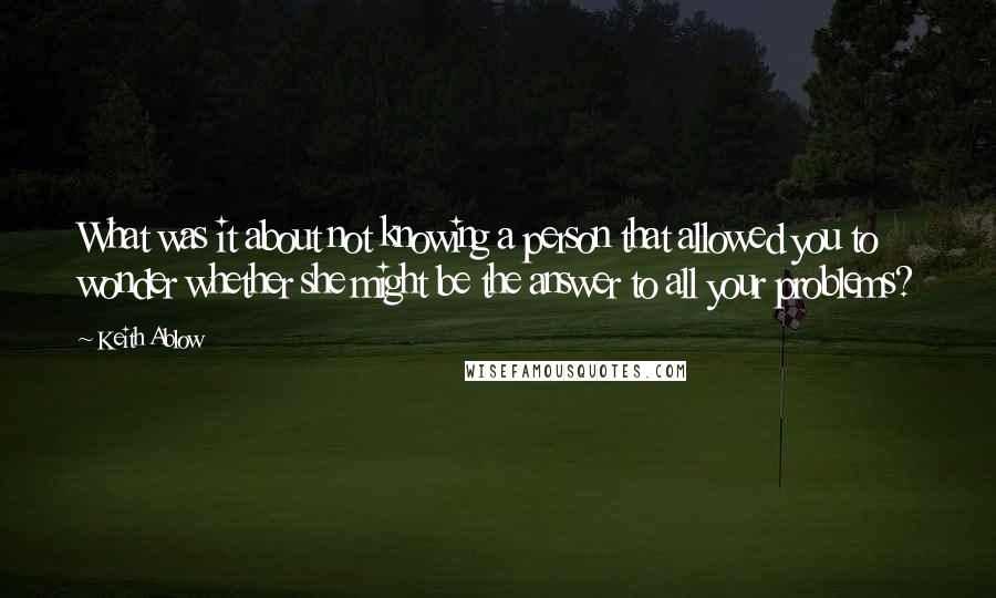 Keith Ablow Quotes: What was it about not knowing a person that allowed you to wonder whether she might be the answer to all your problems?