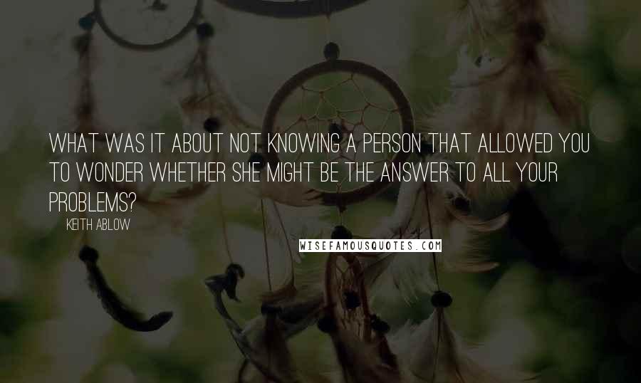 Keith Ablow Quotes: What was it about not knowing a person that allowed you to wonder whether she might be the answer to all your problems?