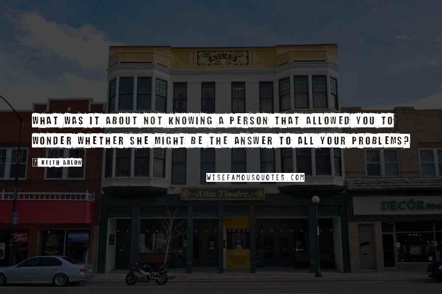 Keith Ablow Quotes: What was it about not knowing a person that allowed you to wonder whether she might be the answer to all your problems?