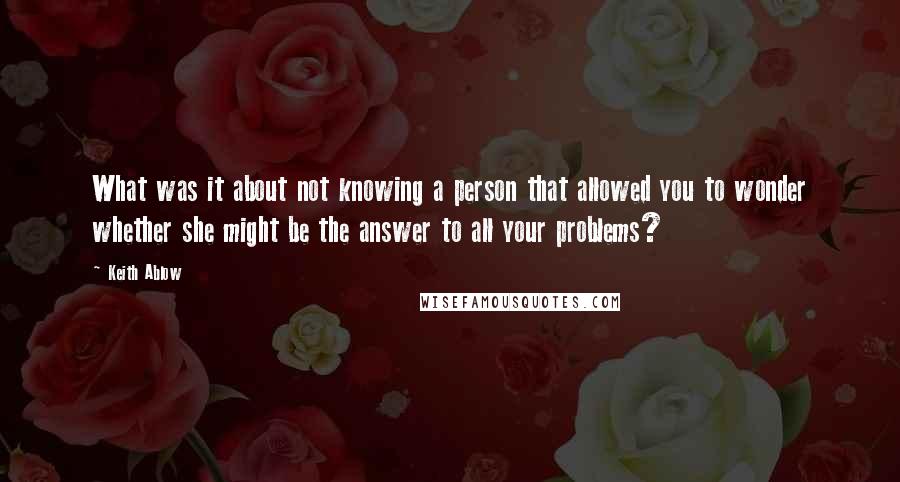 Keith Ablow Quotes: What was it about not knowing a person that allowed you to wonder whether she might be the answer to all your problems?