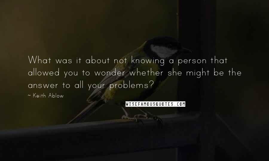 Keith Ablow Quotes: What was it about not knowing a person that allowed you to wonder whether she might be the answer to all your problems?