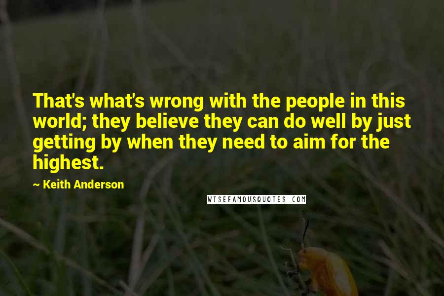 Keith Anderson Quotes: That's what's wrong with the people in this world; they believe they can do well by just getting by when they need to aim for the highest.