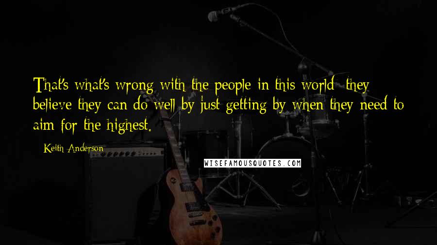 Keith Anderson Quotes: That's what's wrong with the people in this world; they believe they can do well by just getting by when they need to aim for the highest.