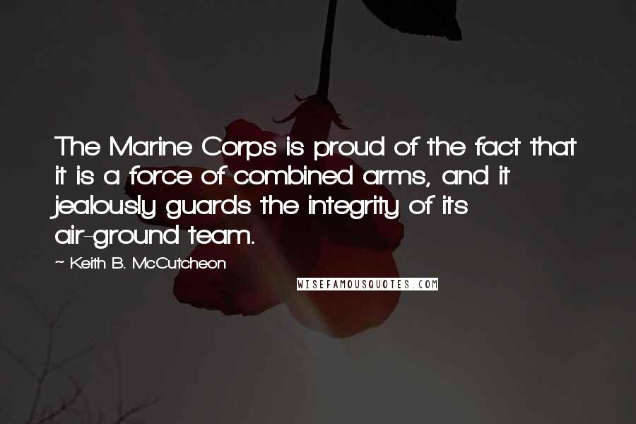 Keith B. McCutcheon Quotes: The Marine Corps is proud of the fact that it is a force of combined arms, and it jealously guards the integrity of its air-ground team.