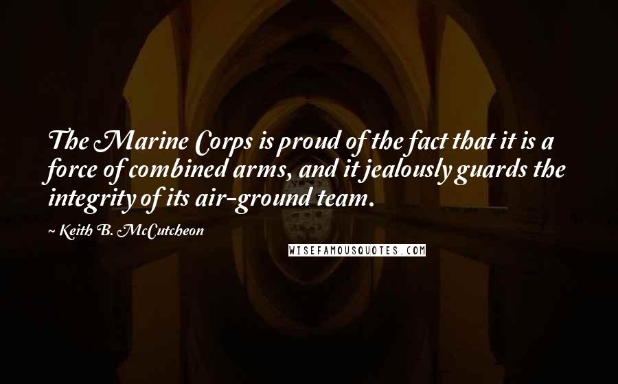 Keith B. McCutcheon Quotes: The Marine Corps is proud of the fact that it is a force of combined arms, and it jealously guards the integrity of its air-ground team.