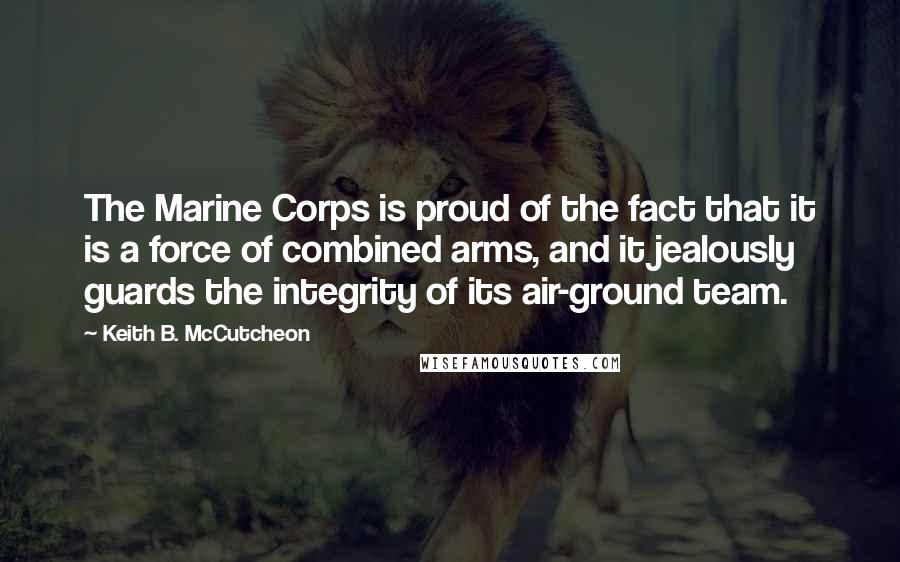 Keith B. McCutcheon Quotes: The Marine Corps is proud of the fact that it is a force of combined arms, and it jealously guards the integrity of its air-ground team.