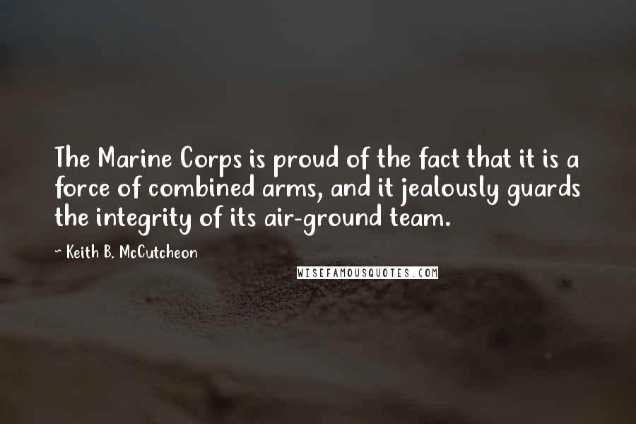 Keith B. McCutcheon Quotes: The Marine Corps is proud of the fact that it is a force of combined arms, and it jealously guards the integrity of its air-ground team.