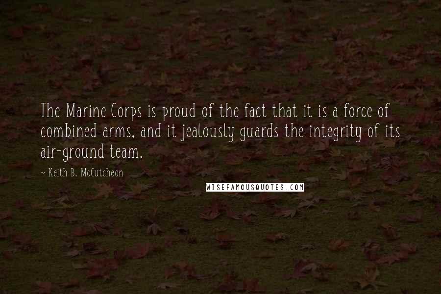Keith B. McCutcheon Quotes: The Marine Corps is proud of the fact that it is a force of combined arms, and it jealously guards the integrity of its air-ground team.