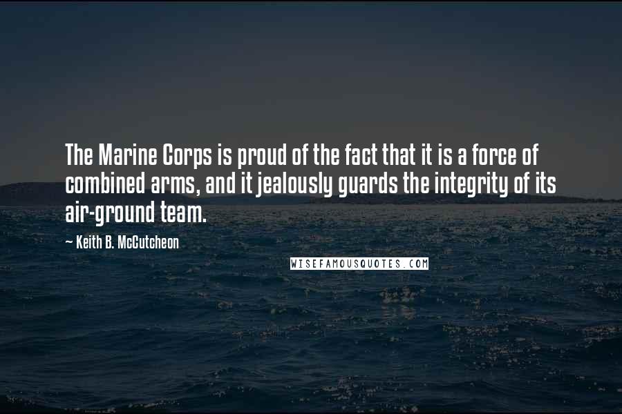 Keith B. McCutcheon Quotes: The Marine Corps is proud of the fact that it is a force of combined arms, and it jealously guards the integrity of its air-ground team.